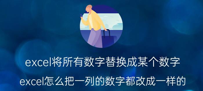 excel将所有数字替换成某个数字 excel怎么把一列的数字都改成一样的？